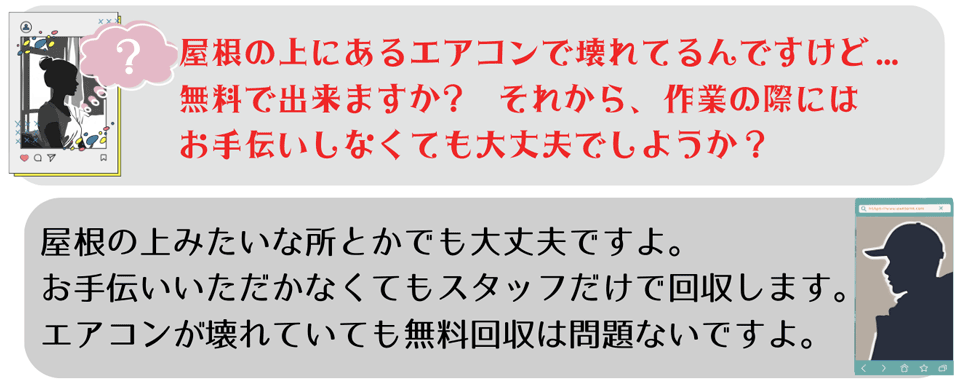 よくあるご質問②屋根の上にあるエアコンで壊れているんですけど…無料で回収できますか？それから作業の際にはお手伝いしなくても大丈夫でしょうか？ご返答②屋根の上みたいなところからでも大丈夫ですよ。お手伝いいただかなくてもスタッフだけで回収します。エアコンが壊れていても無料回収は問題ないですよ。