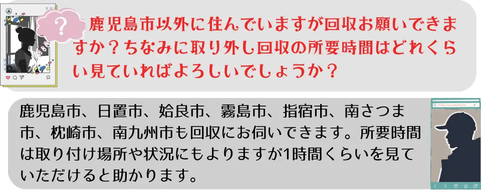 ご質問③鹿児島市以外に住んでいますが、回収お願いできますか？ちなみに取り外し回収の所要時間はどれぐらいを見ていればよろしいでしょうか？ご返答③鹿児島市、日置市、姶良市、霧島市、指宿市、南さつま市、枕崎市、南九州市も回収にお伺いできます。所要時間は取り付け場所や状況にもよりますが、1時間位を見ていただけると助かります